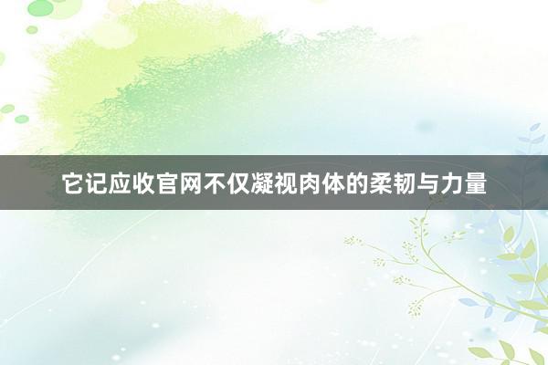 它记应收官网不仅凝视肉体的柔韧与力量